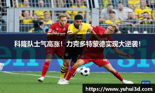 科隆队士气高涨！力克多特蒙德实现大逆袭！