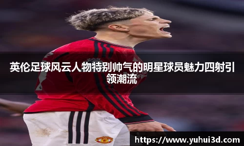 英伦足球风云人物特别帅气的明星球员魅力四射引领潮流
